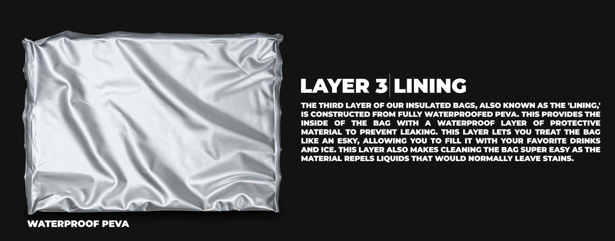 The third layer of our insulated bags, also known as the 'lining,' is constructed from fully waterproofed PEVA. This provides the inside of the bag with a waterproof layer of protective material to prevent leaking. This layer lets you treat the bag like an esky, allowing you to fill it with your favorite drinks and ice. This layer also makes cleaning the bag super easy as the material repels liquids that would normally leave stains.